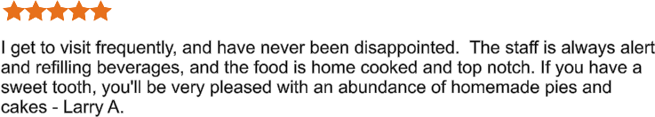I get to visit frequently, and have never been disappointed.  The staff is always alert and refilling beverages, and the food is home cooked and top notch. If you have a sweet tooth, you'll be very pleased with an abundance of homemade pies and cakes - Larry A.
