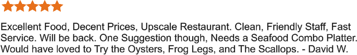 Excellent Food, Decent Prices, Upscale Restaurant. Clean, Friendly Staff, Fast Service. Will be back. One Suggestion though, Needs a Seafood Combo Platter. Would have loved to Try the Oysters, Frog Legs, and The Scallops. - David W.