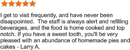 I get to visit frequently, and have never been disappointed.  The staff is always alert and refilling beverages, and the food is home cooked and top notch. If you have a sweet tooth, you'll be very pleased with an abundance of homemade pies and cakes - Larry A.
