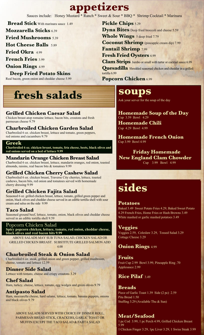 appetizers Sauces include:   Honey Mustard * Ranch * Sweet & Sour * BBQ *  Shrimp Cocktail * Marinara sides Potatoes Baked 3.49  Sweet Potato Fries 4.29, Baked Sweet Potato 4.29 French Fries, Home Fries or Hash Browns 3.49 White mashed or garlic mashed potatoes 3.49  Veggies Veggies 2.59,  Coleslaw 3.29,  Tossed Salad 3.29 Cottage Cheese 3.29 Onion Rings 4.99  Fruits Fruit Cup 2.99  Bowl 3.99, Pineapple Ring .70 Applesauce 2.99 Rice Pilaf  3.49  Breads Piece of Garlic Toast 1.39  Side (2 pc)  2.59  Pita Bread 1.50 Stuffing 3.29 (Available Thu & Sun)   Meat/Seafood 1	pc Cod  3.99, 1 pc Perch 4.99, Grilled Chicken Breast 5.99 1	Chicken Finger 3.29, 1pc Liver 3.29, 1 Swiss Steak 3.99 fresh salads soups Ask your server for the soup of the day   Homemade Soup of the Day Cup  3.59  Bowl   4.29 Homemade Chili Cup  4.29  Bowl  4.99  Homemade French Onion Cup 3.99  Bowl 4.99  Friday Homemade New England Clam Chowder Cup    3.99   Bowl   4.99 Grilled Chicken Caesar Salad Chicken breast atop romaine lettuce, bacon bits, croutons and fresh parmesan cheese 9.79 Charbroiled Chicken Garden Salad Charbroiled 6 oz. chicken breast, lettuce and tomato, green peppers,  red onions and cucumbers 9.79 Greek Charbroiled 6 oz. chicken breast, tomato, feta cheese, beets, black olives and red onions served on a bed of lettuce 9.99 Mandarin Orange Chicken Breast Salad Charbroiled 6 oz. chicken breast, lettuce, mandarin oranges, red onion, toasted almonds, raisins, real bacon bits & tomatoes 9.99 Grilled Chicken Cherry Cashew Salad Charbroiled 6 oz. chicken breast, Traverse City cherries, lettuce, toasted cashews, bacon bits, red onion and tomatoes served with homemade cherry dressing 9.99 Grilled Chicken Fajita Salad Seasoned 6 oz. grilled chicken breast, lettuce, tomato, grilled green pepper and onion, black olives and cheddar cheese served in an edible tortilla shell with sour cream and salsa on the side  9.99 Taco Salad Seasoned ground beef, lettuce, tomato, onion, black olives and cheddar cheese served in an edible tortilla shell 9.59 Popcorn Chicken Salad Spicy popcorn chicken, lettuce, tomato, red onion, cheddar cheese, black olives and real bacon bits 9.99 Bread Stick With marinara sauce  1.49 Mozzarella Sticks 6.39 Fried Mushrooms 5.39 Hot Cheese Balls   5.89 Fried Okra   4.99 French Fries 3.99 Onion Rings  4.99 Deep Fried Potato Skins Real bacon, green onion and cheddar cheese 5.99 Pickle Chips 5.29 Dyna Bites Deep fried broccoli and cheese 5.59 Whole Wings  5 deep fried 7.79 Coconut Shrimp (pineapple cream dip) 7.99 Fantail Shrimp 7.99 Fresh Fried Oysters 6.99 Clam Strips  Jumbo or small with tartar or cocktail sauce 6.99 Quesadilla  Shredded seasoned chicken and cheddar in a grilled tortilla 6.99 Popcorn Chicken 6.99 ABOVE SALADS SERVED WITH CHOICE OF DINNER ROLL, PARMESAN BREAD STICK, CRACKERS, GARLIC TOAST OR MUFFIN EXCEPT THE TACO SALAD & FAJITA SALAD Charbroiled Steak & Onion Salad Charbroiled 6 oz. steak, grilled onion and green pepper, grilled mushroom, cheese, tomato and lettuce 12.59 Dinner Side Salad Lettuce with tomato, cheese and crispy croutons 3.29 Chef Salad Ham, turkey, cheese, lettuce, tomato, egg wedges and green olives 9.79 Antipasto Salad Ham, mozzarella cheese, hard salami, lettuce, tomato, banana peppers, onions and black olives 9.79 ABOVE SALADS MAY SUB TUNA SALAD, CHICKEN SALAD OR GRILLED CHICKEN BREAST.  SUBSTITUTE GRILLED SALMON ADD 4.00