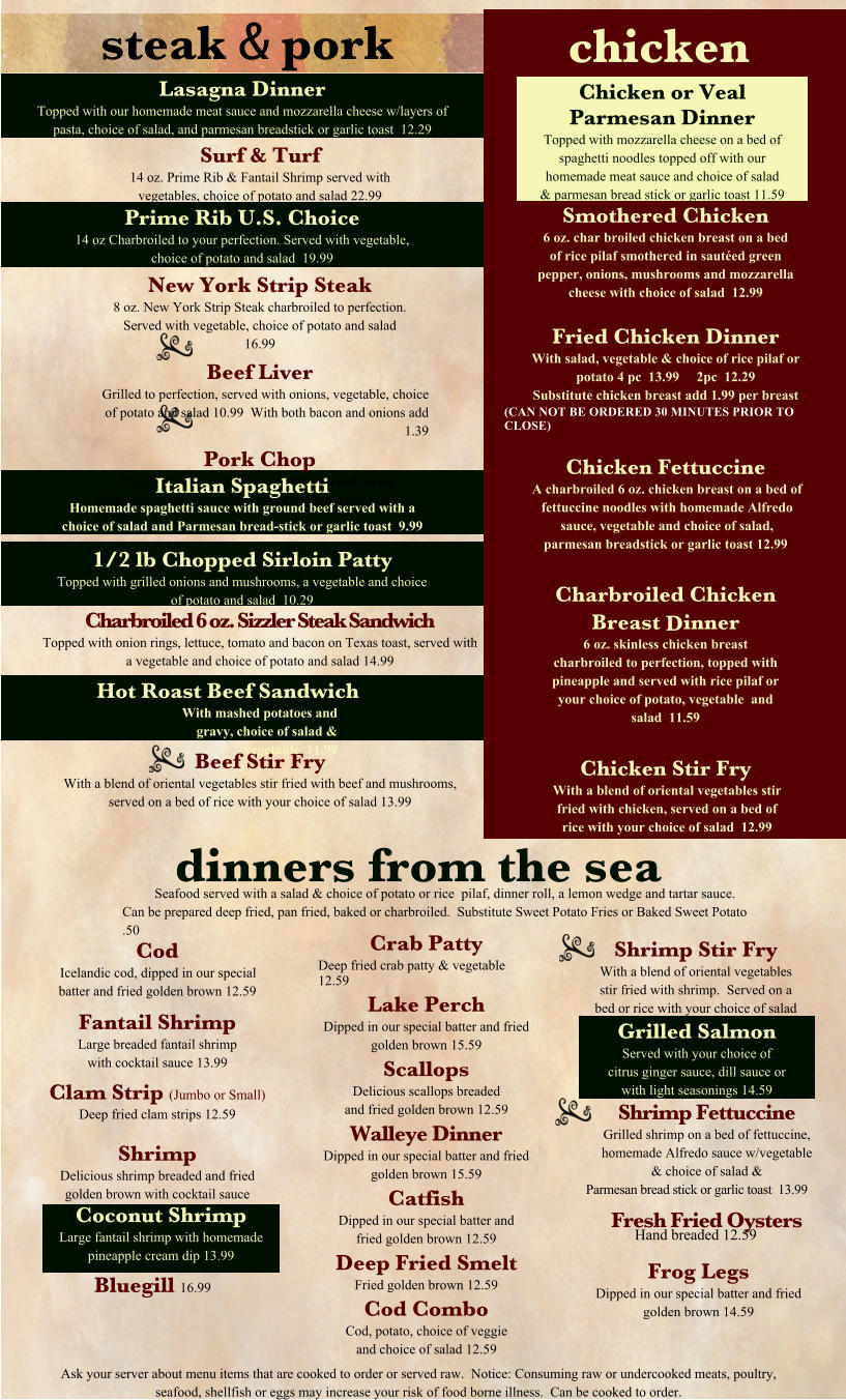 steak & pork Surf & Turf 14 oz. Prime Rib & Fantail Shrimp served with vegetables, choice of potato and salad 22.99 New York Strip Steak 8 oz. New York Strip Steak charbroiled to perfection. Served with vegetable, choice of potato and salad  16.99 Beef Liver Grilled to perfection, served with onions, vegetable, choice of potato and salad 10.99  With both bacon and onions add 1.39 Pork Chop Two center cut pork chops charbroiled and served with apple sauce, vegetable, choice of potato and salad 13.99 Charbroiled 6 oz. Sizzler Steak Sandwich Topped with onion rings, lettuce, tomato and bacon on Texas toast, served with a vegetable and choice of potato and salad 14.99 Beef Stir Fry With a blend of oriental vegetables stir fried with beef and mushrooms, served on a bed of rice with your choice of salad 13.99 dinners from the sea Seafood served with a salad & choice of potato or rice  pilaf, dinner roll, a lemon wedge and tartar sauce. Can be prepared deep fried, pan fried, baked or charbroiled.  Substitute Sweet Potato Fries or Baked Sweet Potato .50 Cod Icelandic cod, dipped in our special batter and fried golden brown 12.59 Fantail Shrimp Large breaded fantail shrimp with cocktail sauce 13.99 Clam Strip (Jumbo or Small) Deep fried clam strips 12.59  Shrimp Delicious shrimp breaded and fried golden brown with cocktail sauce 12.59 Crab Patty Deep fried crab patty & vegetable 12.59 Lake Perch Dipped in our special batter and fried golden brown 15.59 Scallops Delicious scallops breaded and fried golden brown 12.59 Walleye Dinner Dipped in our special batter and fried golden brown 15.59 Catfish Dipped in our special batter and fried golden brown 12.59 Deep Fried Smelt Fried golden brown 12.59 Cod Combo Cod, potato, choice of veggie and choice of salad 12.59 Shrimp Stir Fry With a blend of oriental vegetables stir fried with shrimp.  Served on a bed or rice with your choice of salad 13.99 Shrimp Fettuccine Grilled shrimp on a bed of fettuccine, homemade Alfredo sauce w/vegetable & choice of salad & Parmesan bread stick or garlic toast  13.99 Fresh Fried Oysters Hand breaded 12.59 Ask your server about menu items that are cooked to order or served raw.  Notice: Consuming raw or undercooked meats, poultry, seafood, shellfish or eggs may increase your risk of food borne illness.  Can be cooked to order. Coconut Shrimp Large fantail shrimp with homemade pineapple cream dip 13.99 Grilled Salmon Served with your choice of citrus ginger sauce, dill sauce or with light seasonings 14.59 Lasagna Dinner Topped with our homemade meat sauce and mozzarella cheese w/layers of pasta, choice of salad, and parmesan breadstick or garlic toast  12.29 Prime Rib U.S. Choice 14 oz Charbroiled to your perfection. Served with vegetable, choice of potato and salad  19.99 Italian Spaghetti Homemade spaghetti sauce with ground beef served with a choice of salad and Parmesan bread-stick or garlic toast  9.99 1/2 lb Chopped Sirloin Patty Topped with grilled onions and mushrooms, a vegetable and choice of potato and salad  10.29 Hot Roast Beef Sandwich With mashed potatoes and gravy, choice of salad & vegetable  11.99 Chicken or Veal Parmesan Dinner Topped with mozzarella cheese on a bed of spaghetti noodles topped off with our homemade meat sauce and choice of salad & parmesan bread stick or garlic toast 11.59 chicken Smothered Chicken 6 oz. char broiled chicken breast on a bed of rice pilaf smothered in sautéed green pepper, onions, mushrooms and mozzarella cheese with choice of salad  12.99  Fried Chicken Dinner With salad, vegetable & choice of rice pilaf or potato 4 pc  13.99     2pc  12.29  Substitute chicken breast add 1.99 per breast (CAN NOT BE ORDERED 30 MINUTES PRIOR TO CLOSE)  Chicken Fettuccine A charbroiled 6 oz. chicken breast on a bed of fettuccine noodles with homemade Alfredo sauce, vegetable and choice of salad, parmesan breadstick or garlic toast 12.99   Charbroiled Chicken Breast Dinner 6 oz. skinless chicken breast charbroiled to perfection, topped with pineapple and served with rice pilaf or your choice of potato, vegetable  and salad  11.59  Chicken Stir Fry With a blend of oriental vegetables stir fried with chicken, served on a bed of rice with your choice of salad  12.99 Frog Legs Dipped in our special batter and fried golden brown 14.59 Bluegill 16.99