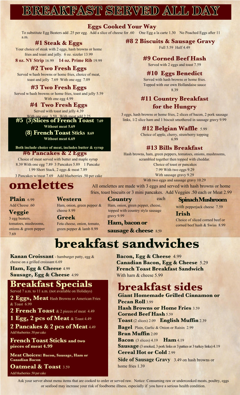 Eggs Cooked Your Way To substitute Egg Beaters add .25 per egg.  Add a slice of cheese for .60     One Egg a la carte 1.30    No Poached Eggs after 11 a.m. #1 Steak & Eggs Your choice of steak with 2 eggs, hash browns or home fries and toast and jelly.  6 oz. sizzler 13.99 8 oz. NY Strip 16.99     14 oz. Prime Rib 19.99 #2 Two Fresh Eggs Served w/hash browns or home fries, choice of meat, toast and jelly  7.69  With one egg  7.09 #3 Two Fresh Eggs Served w/hash browns or home fries, toast and jelly 5.59  With one egg 4.99 #4  Two Fresh Eggs Served with toast and jelly 4.39  With one egg  3.59   With meat add 2.25 #8 2 Biscuits & Sausage Gravy Full 5.59  Half 4.49  #9 Corned Beef Hash Served with 2 eggs and toast 7.59 #10  Eggs Benedict Served with hash browns or home fries. Topped with our own Hollandaise sauce 8.39 #11 Country Breakfast for the Hungry 3 eggs, hash browns or home fries, 2 slices of bacon, 2 pork sausage links, 1/2 slice ham and 1 biscuit smothered in sausage gravy 9.99 #12 Belgian Waffle  5.99 Choice of apple, cherry, strawberry topping 6.99 #13 Bills Breakfast Hash browns, ham, green peppers, tomatoes, onions, mushrooms, scrambled together then topped with cheddar. Choice of toast or pancakes 7.99 With two eggs 9.29 With sausage gravy 9.29  With two eggs and sausage gravy 10.29 omelettes   breakfast sandwiches Breakfast Specials Served 7 a.m. to 11 a.m. (not available on Holidays) 2	Eggs, Meat Hash Browns or American Fries & Toast  6.99 2	French Toast & 2 pieces of meat  4.49 1	Egg, 2 pcs of Meat & Toast 4.49 2	Pancakes & 2 pcs of Meat 4.49 Add blueberries .50 per cake French Toast Sticks and two pieces of meat 4.99 Meat Choices: Bacon, Sausage, Ham or Canadian Bacon Oatmeal & Toast  3.59 Add blueberries .50 per cake breakfast sides Giant Homemade Grilled Cinnamon or Pecan Roll 3.99 Hash Browns or Home Fries 3.59 Corned Beef Hash 5.59 Toast (2 slices) 2.09    English Muffin 2.39 Bagel  Plain, Garlic & Onion or Raisin  2.99 Bran Muffin 2.09 Bacon  (3 slices) 4.19    Ham 4.19 Sausage (3 smoked, 3 pork links or 3 patties or 3 turkey links) 4.19 Cereal Hot or Cold 2.99 Side of Sausage Gravy   3.49 on hash browns or home fries 1.39 #5  (3)Slices of French Toast  7.69 Without meat 5.69 (8) French Toast Sticks   8.69 Without meat 6.69  Both include choice of meat, includes butter & syrup Plain  6.99 Add Cheese .60 Veggie 3 egg beaters, tomatoes, mushrooms, onions & green pepper 7.69 Western Ham, onion, green pepper & cheese 8.99 Greek Feta cheese, onion, tomato, green pepper & lamb 8.99 Country Ham, onion, green pepper, cheese, topped with country style sausage gravy 9.99 Ham, bacon or sausage & cheese  8.59 Spinach Mushroom with pepperjack cheese  7.59 Irish Choice of sliced corned beef or corned beef hash & Swiss  8.99 Kanan Croissant - hamburger patty, egg & cheese on a grilled croissant 6.69 Ham, Egg & Cheese 4.99 Sausage, Egg & Cheese  4.99 Bacon, Egg & Cheese  4.99 Canadian Bacon, Egg & Cheese  5.29 French Toast Breakfast Sandwich With ham & cheese 5.99 Ask your server about menu items that are cooked to order or served raw.  Notice: Consuming raw or undercooked meats, poultry, eggs or seafood may increase your risk of foodborne illness, especially if  you have a serious health condition. #6 Pancakes & 2 Eggs Choice of meat served with butter and maple syrup 8.39 With one egg 7.89  3 Pancakes 5.89    1 Pancake 1.99 Short Stack, 2 eggs & meat 7.89 3 Pancakes w/meat 7.69    Add blueberries .50 per cake  All omelettes are made with 3 eggs and served with hash browns or home fries, toast biscuits or 3 mini pancakes.  Add Veggies .50 each or Meat 2.99 each