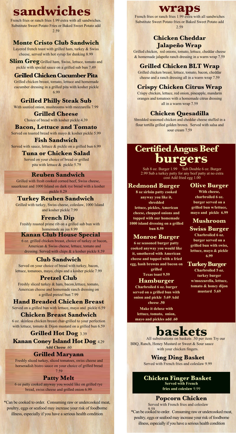 sandwiches French fries or ranch fries 1.99 extra with all sandwiches. Substitute Sweet Potato Fries or Baked Sweet Potato add 2.59  Monte Cristo Club Sandwich Layered french toast with grilled ham, turkey & Swiss cheese, served with hot syrup for dunking 8.99 Slim Greg Grilled ham, Swiss, lettuce, tomato and pickle with special sauce on a grilled sub bun 7.49 Grilled Chicken Cucumber Pita Grilled chicken breast, tomato, lettuce and homemade cucumber dressing in a grilled pita with kosher pickle 6.99 Grilled Philly Steak Sub With sautéed onion, mushrooms with mozzarella 7.99 Grilled Cheese Choice of bread with kosher pickle 4.39 Bacon, Lettuce and Tomato Served on toasted bread with mayo & kosher pickle 5.99 Fish Sandwich Served with sauce, lettuce & pickle on a grilled bun 6.99 Tuna or Chicken Salad Served on your choice of bread or grilled pita with lettuce &  pickle 5.79 wraps French fries or ranch fries 1.99 extra with all sandwiches Substitute Sweet Potato fries or Baked Sweet Potato add 2.59 Chicken Cheddar Jalapeño Wrap Grilled chicken,  red onions, tomato, lettuce, cheddar cheese & homemade jalapeño ranch dressing in a warm wrap 7.59 Grilled Chicken BLT Wrap Grilled chicken breast, lettuce, tomato, bacon, cheddar cheese and a ranch dressing all in a warm wrap 7.59 Crispy Chicken Citrus Wrap Crispy chicken, lettuce, red onion, pineapple, mandarin oranges and tomatoes with a homemade citrus dressing all in a warm wrap 7.59 Chicken Quesadilla Shredded seasoned chicken and cheddar cheese stuffed in a flour tortilla grilled golden brown.  Served with salsa and sour cream 7.59 Reuben Sandwich Grilled with fresh cooked corned beef, Swiss cheese, sauerkraut and 1000 Island on dark rye bread with a kosher pickle 8.29 Turkey Reuben Sandwich Grilled with turkey, Swiss cheese, coleslaw, 1000 Island and kosher pickle 7.99 French Dip Freshly roasted prime rib on a grilled sub bun with homemade au jus 8.99 Club Sandwich Served on your choice of bread with turkey, bacon, lettuce, tomatoes, mayo, chips and a kosher pickle 7.99 Pretzel Club Freshly sliced turkey & ham, bacon,lettuce, tomato, American cheese and homemade ranch dressing on a grilled pretzel bun 7.99 Hand Breaded Chicken Breast Served on a grilled bun with lettuce, mayo and  pickle 6.59 Chicken Breast Sandwich 6 oz. skinless chicken breast char-grilled to your perfection with lettuce, tomato & Dijon mustard on a grilled bun 6.59 Grilled Hot Dog  3.39 Kanan Coney Island Hot Dog  4.29 Add Cheese .60 Grilled Maryann Freshly sliced turkey, sliced tomatoes, swiss cheese and horseradish bistro sauce on your choice of grilled bread 7.59 Patty Melt 6 oz patty cooked anyway you would like on grilled rye bread, swiss cheese and grilled onion 6.99 baskets All substitutions on baskets .50 per item Try our BBQ, Ranch, Honey Mustard or Sweet & Sour sauce with your chicken fingers. Wing Ding Basket Served with French fries and coleslaw 9.99 *Can be cooked to order.  Consuming raw or undercooked meat, poultry, eggs or seafood may increase your risk of foodborne illness, especially if you have a serious health condition Chicken Finger Basket Served with French fries and coleslaw 9.99 Kanan Club House Special 6 oz. grilled chicken breast, choice of turkey or bacon, American & Swiss cheese, lettuce, tomato and dressing. Served with chips & a kosher pickle 8.59 Certified Angus Beef burgers Redmond Burger 8 oz sirloin patty cooked anyway you like it, shredded lettuce, pickles, American cheese, chopped onions and topped with our homemade 1000 island dressing on a grilled bun 8.59 Monroe Burger 6 oz seasoned burger patty cooked anyway you would like it, smothered with American cheese and topped with a fried egg, hash browns and bacon on grilled  Texas toast 9.59 Hamburger Charbroiled 6 oz. burger served on a grilled bun with onion and pickle  5.69 Add cheese .50 Make it deluxe with lettuce, tomato,  onion, mayo and pickles add .60 Olive Burger With cheese, charbroiled 6 oz. burger served on a grilled bun w/lettuce, mayo and  pickle  6.99 Mushroom Swiss Burger Charbroiled 6 oz.  burger served on a grilled bun with swiss, lettuce, mayo & pickle  6.99 Turkey Burger Charbroiled 5 oz. turkey burger w/mozzarella, lettuce, tomato & honey dijon mustard  5.69 *Can be cooked to order.  Consuming raw or undercooked meat, poultry, eggs or seafood may increase your risk of foodborne illness, especially if you have a serious health condition Sub 8 oz. Burger 1.99     Sub Double 6 oz. Burger 2.99 Sub a turkey patty for any beef patty at no extra cost Add fried egg 1.00 Popcorn Chicken Served with French fries and coleslaw 9.59